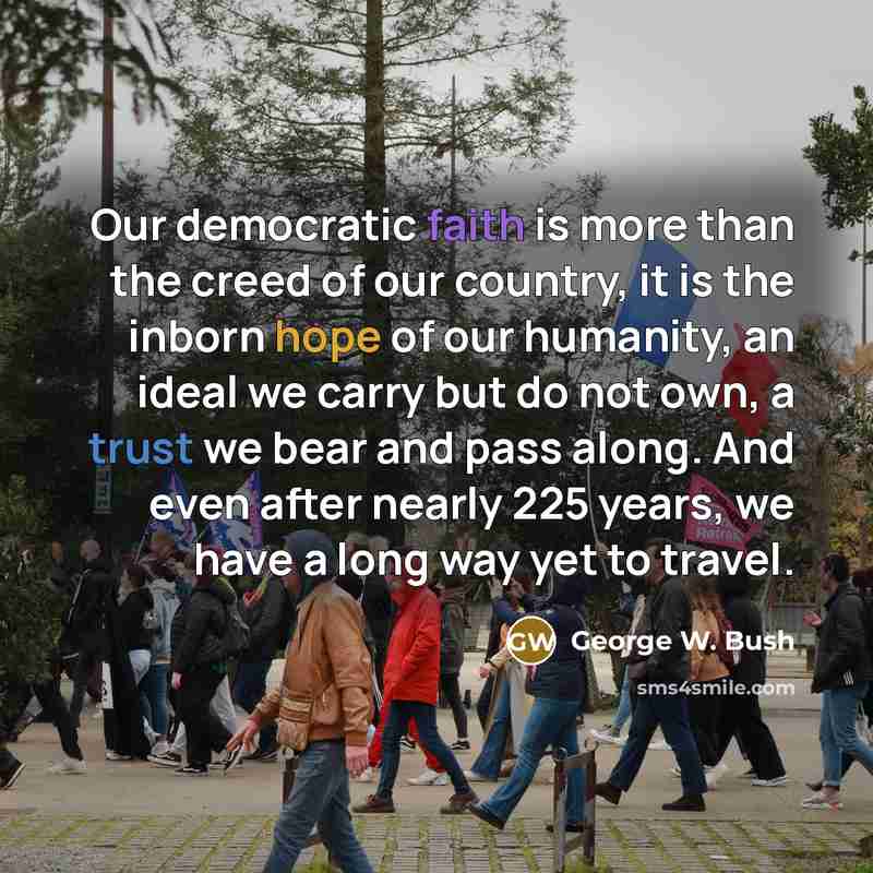 “Our democratic faith is more than the creed of our country, it is the inborn hope of our humanity, an ideal we carry but do not own, a trust we bear and pass along. And even after nearly 225 years, we have a long way yet to travel.” quote by George W. Bush