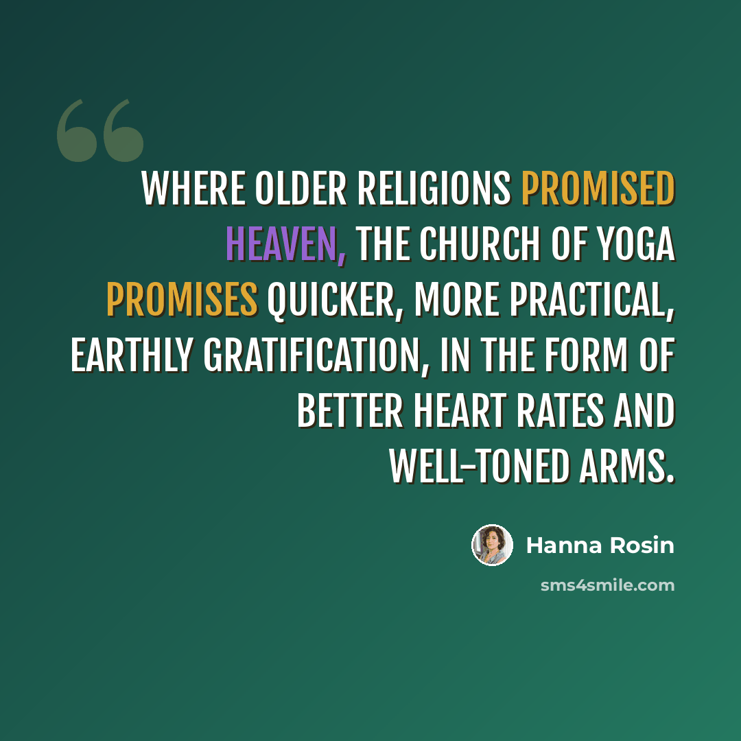 “Where older religions promised heaven, the church of yoga promises quicker, more practical, earthly gratification, in the form of better heart rates and well-toned arms.” quote by Hanna Rosin