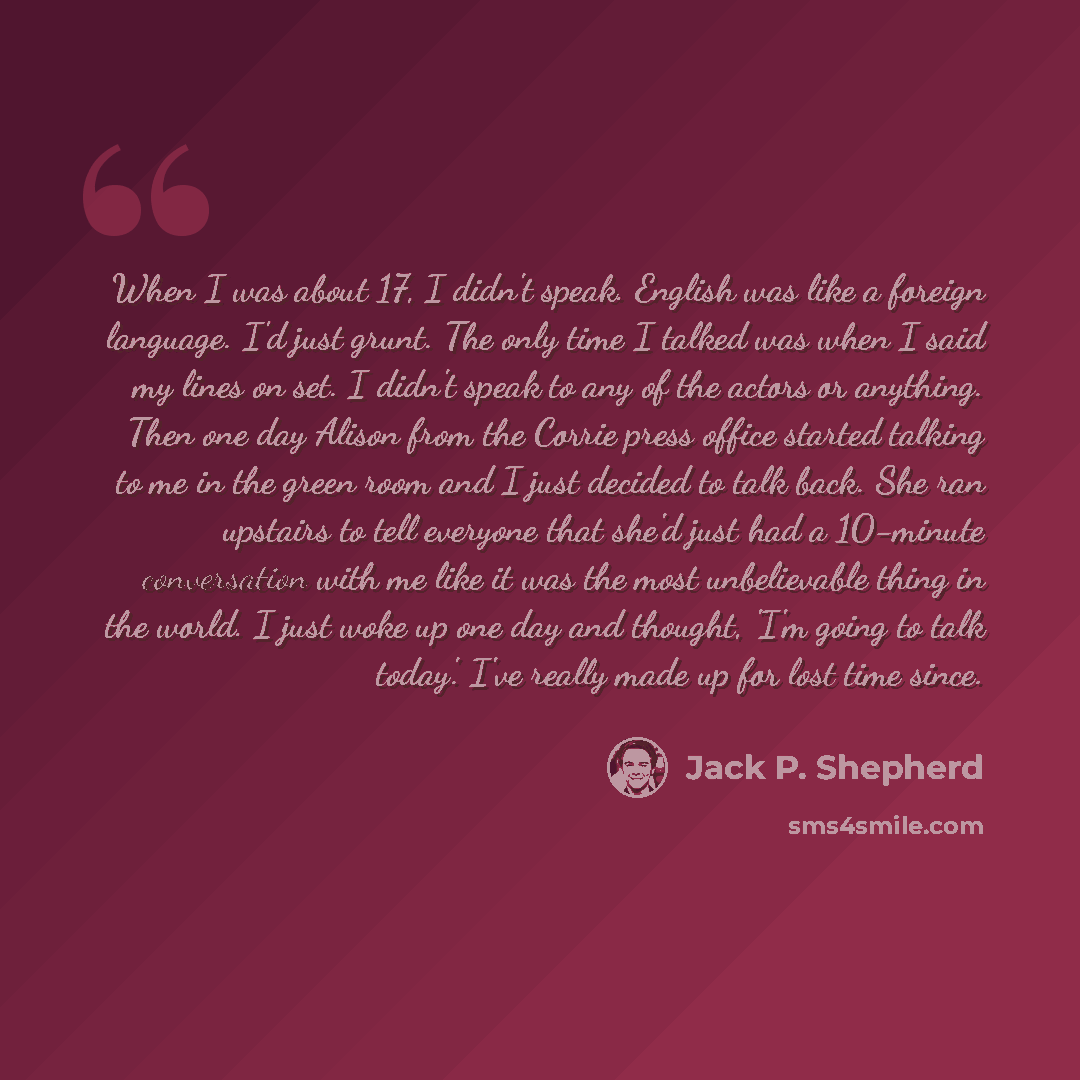 “When I was about 17, I didn't speak. English was like a foreign language. I'd just grunt. The only time I talked was when I said my lines on set. I didn't speak to any of the actors or anything. Then one day Alison from the Corrie press office started talking to me in the green room and I just…” quote by Jack P. Shepherd