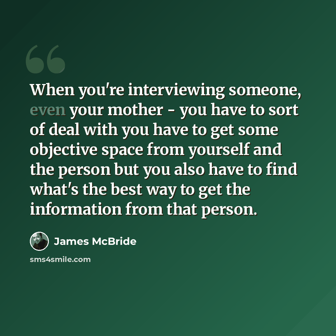 “When you're interviewing someone, even your mother - you have to sort of deal with you have to get some objective space from yourself and the person but you also have to find what's the best way to get the information from that person.” quote by James McBride