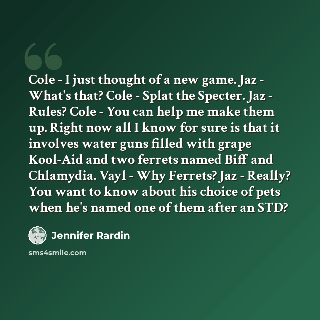 “Cole - I just thought of a new game. Jaz - What's that? Cole - Splat the Specter. Jaz - Rules? Cole - You can help me make them up. Right now all I know for sure is that it involves water guns filled with grape Kool-Aid and two ferrets named Biff and Chlamydia. Vayl - Why Ferrets? Jaz - Really?…” quote by Jennifer Rardin