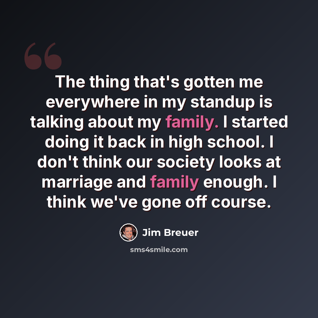 “The thing that's gotten me everywhere in my standup is talking about my family. I started doing it back in high school. I don't think our society looks at marriage and family enough. I think we've gone off course.” quote by Jim Breuer