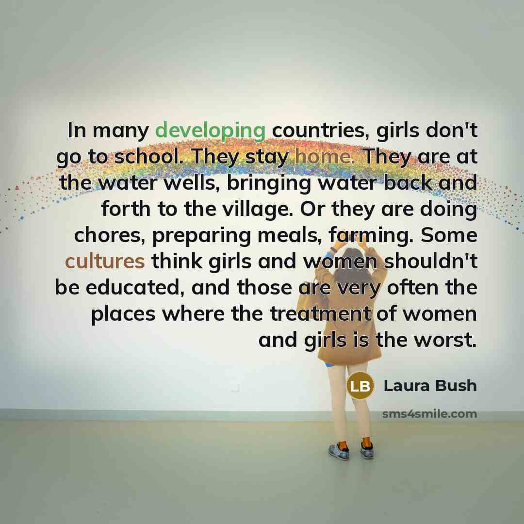 “In many developing countries, girls don't go to school. They stay home. They are at the water wells, bringing water back and forth to the village. Or they are doing chores, preparing meals, farming. Some cultures think girls and women shouldn't be educated, and those are very often the places…” quote by Laura Bush