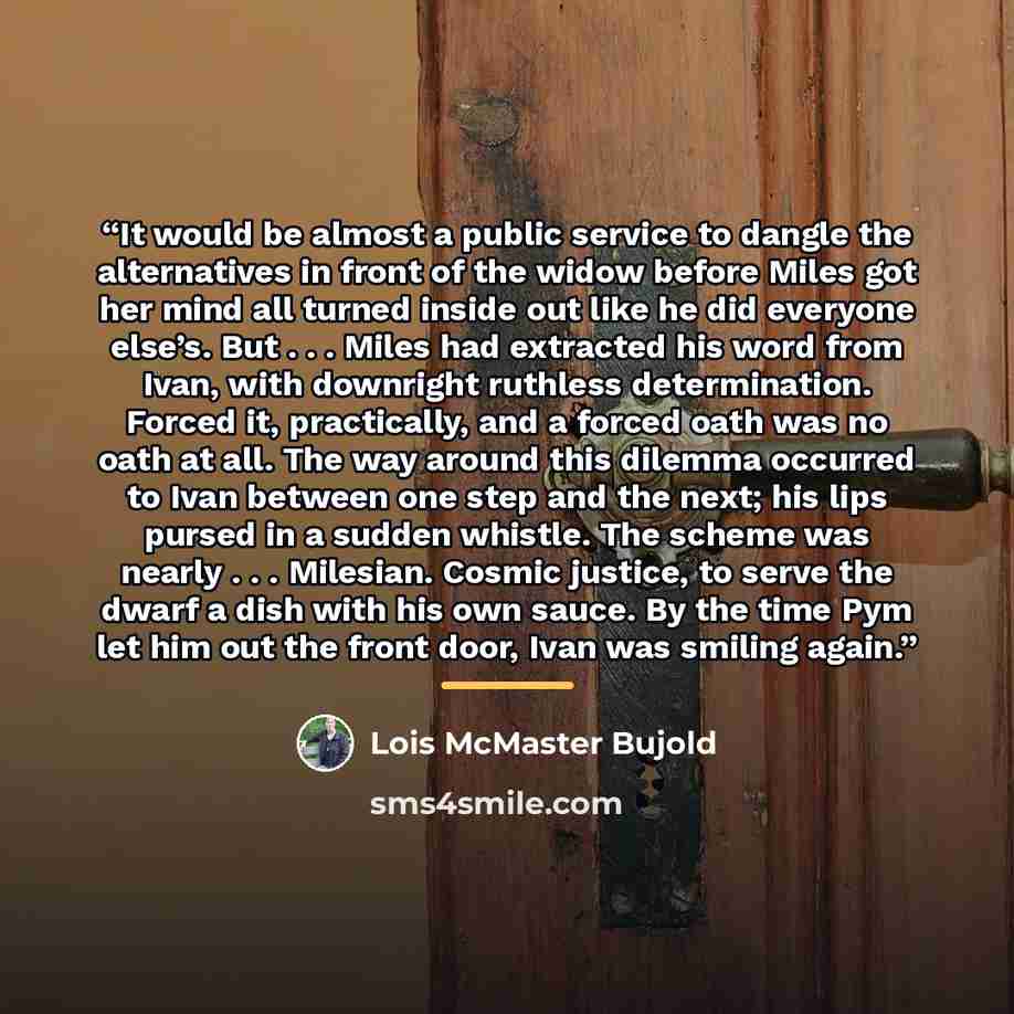 “It would be almost a public service to dangle the alternatives in front of the widow before Miles got her mind all turned inside out like he did everyone else’s. But . . . Miles had extracted his word from Ivan, with downright ruthless determination. Forced it, practically, and a forced oath was…” quote by Lois McMaster Bujold