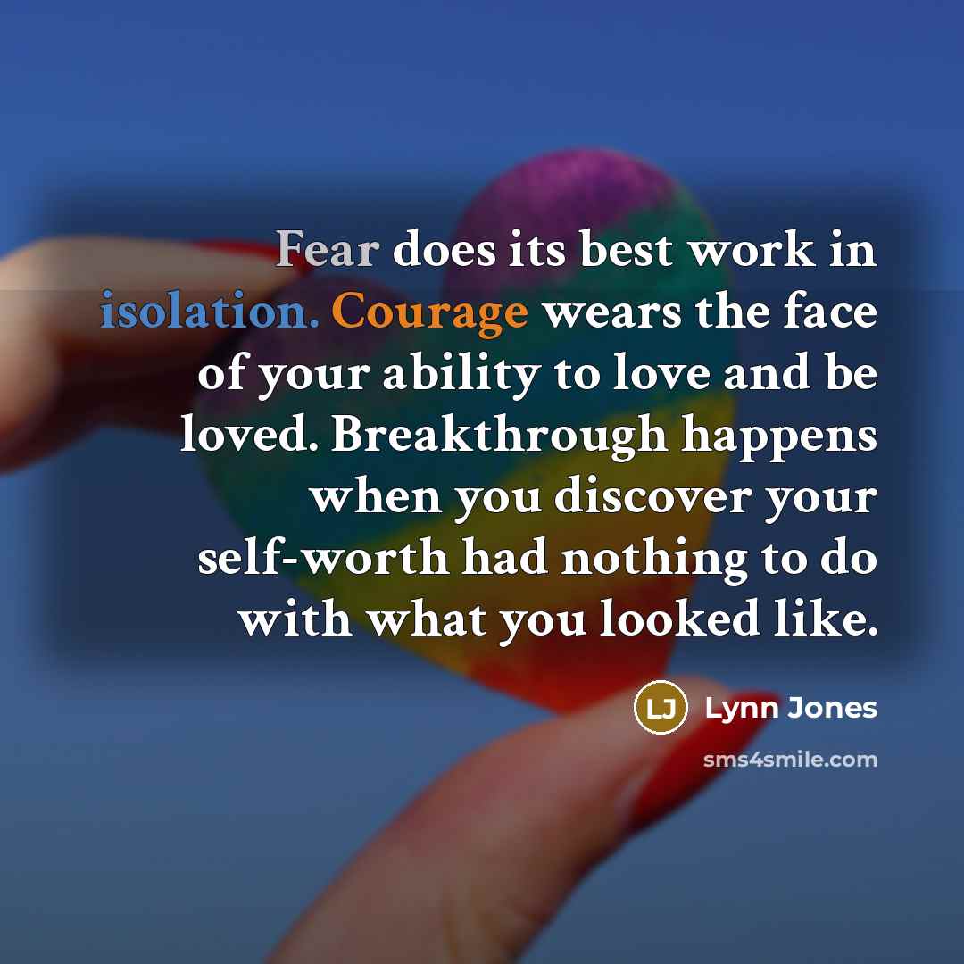 “Fear does its best work in isolation. Courage wears the face of your ability to love and be loved. Breakthrough happens when you discover your self-worth had nothing to do with what you looked like.” quote by Lynn Jones