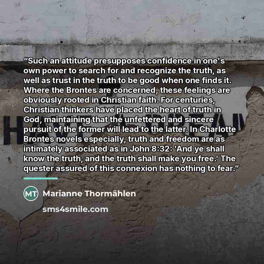 “Such an attitude presupposes confidence in one's own power to search for and recognize the truth, as well as trust in the truth to be good when one finds it. Where the Brontes are concerned, these feelings are obviously rooted in Christian faith. For centuries, Christian thinkers have placed the…” quote by Marianne Thormählen