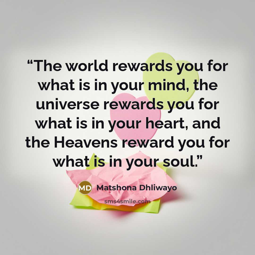 “The world rewards you for what is in your mind, the universe rewards you for what is in your heart, and the Heavens reward you for what is in your soul.” quote by Matshona Dhliwayo