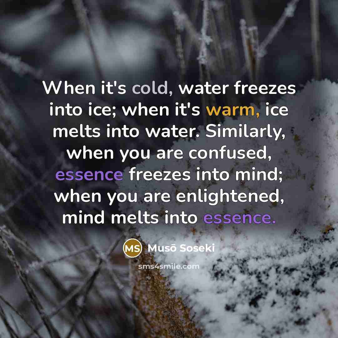 “When it's cold, water freezes into ice; when it's warm, ice melts into water. Similarly, when you are confused, essence freezes into mind; when you are enlightened, mind melts into essence.” quote by Muso Soseki