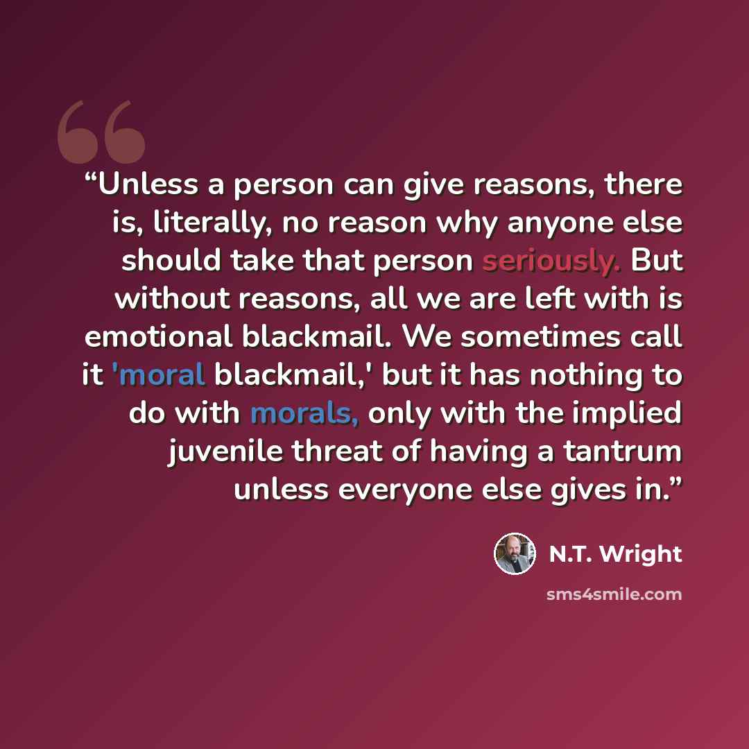 “Unless a person can give reasons, there is, literally, no reason why anyone else should take that person seriously. But without reasons, all we are left with is emotional blackmail. We sometimes call it 'moral blackmail,' but it has nothing to do with morals, only with the implied juvenile threat…” quote by N.T. Wright