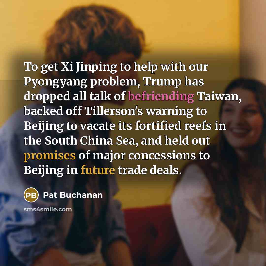 “To get Xi Jinping to help with our Pyongyang problem, Trump has dropped all talk of befriending Taiwan, backed off Tillerson's warning to Beijing to vacate its fortified reefs in the South China Sea, and held out promises of major concessions to Beijing in future trade deals.” quote by Pat Buchanan