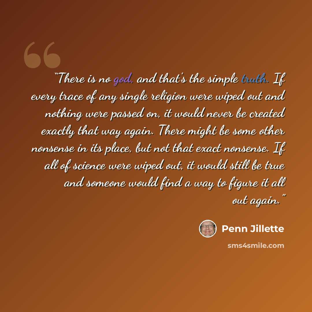 “There is no god, and that's the simple truth. If every trace of any single religion were wiped out and nothing were passed on, it would never be created exactly that way again. There might be some other nonsense in its place, but not that exact nonsense. If all of science were wiped out, it would…” quote by Penn Jillette