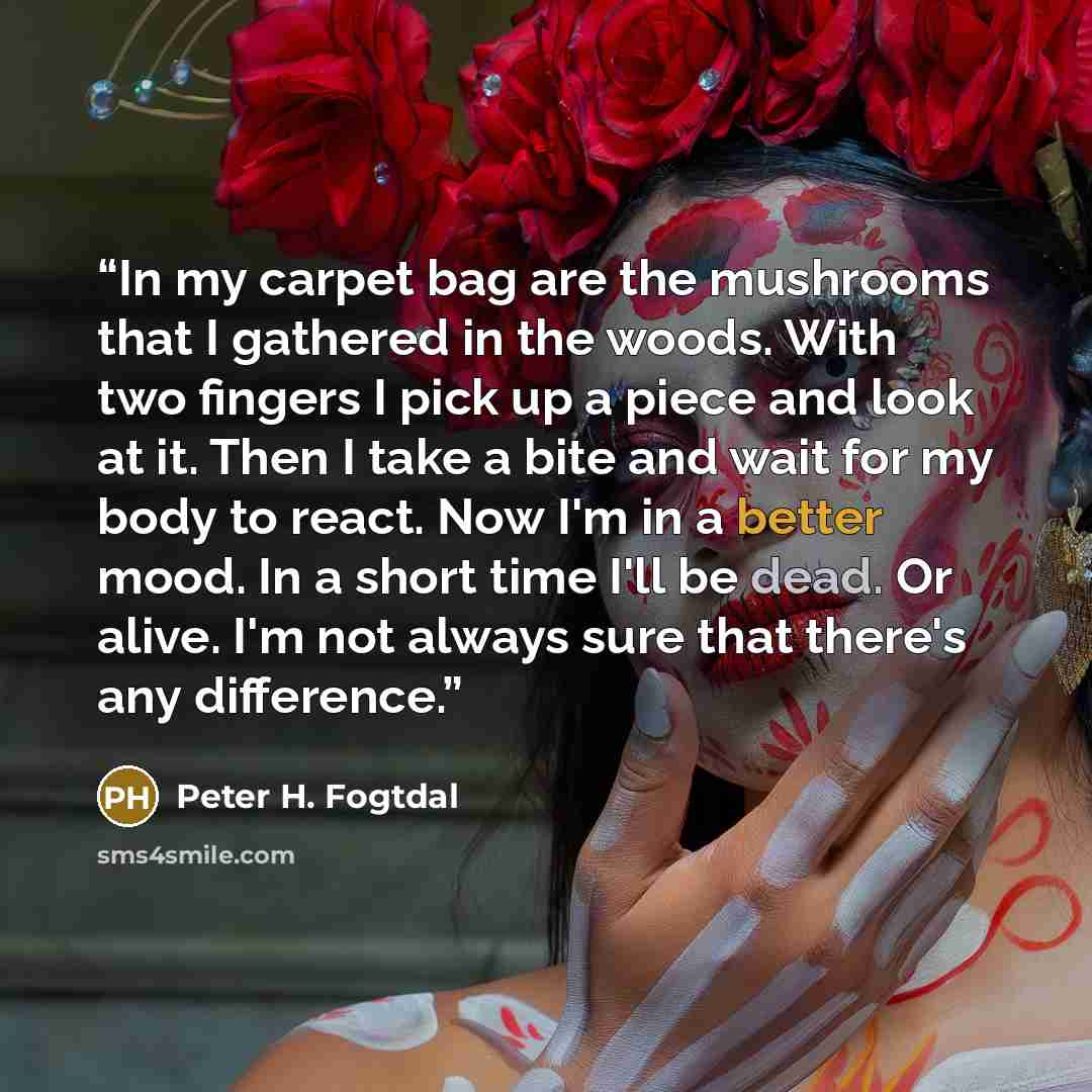 “In my carpet bag are the mushrooms that I gathered in the woods. With two fingers I pick up a piece and look at it. Then I take a bite and wait for my body to react. Now I'm in a better mood. In a short time I'll be dead. Or alive. I'm not always sure that there's any difference.” quote by Peter H. Fogtdal