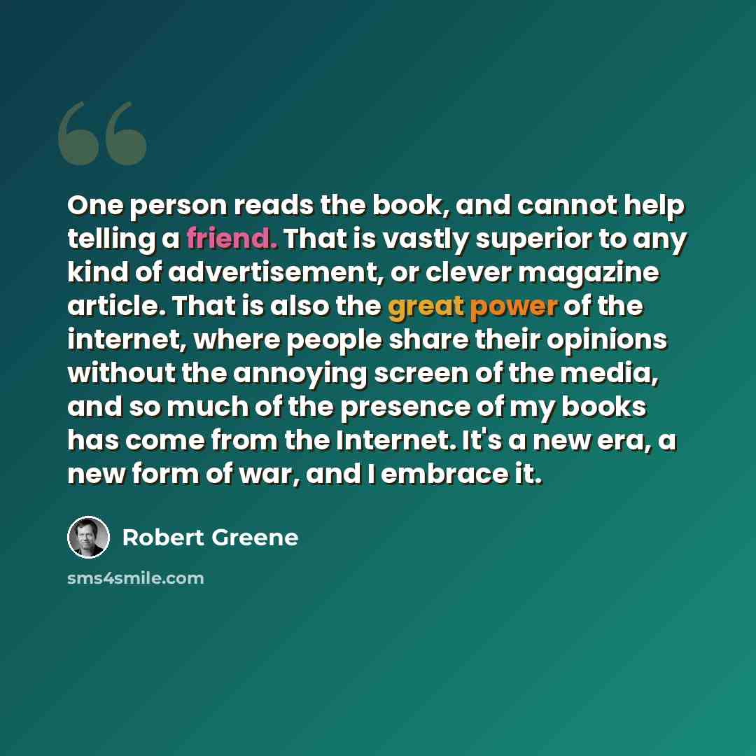 “One person reads the book, and cannot help telling a friend. That is vastly superior to any kind of advertisement, or clever magazine article. That is also the great power of the internet, where people share their opinions without the annoying screen of the media, and so much of the presence of my…” quote by Robert Greene