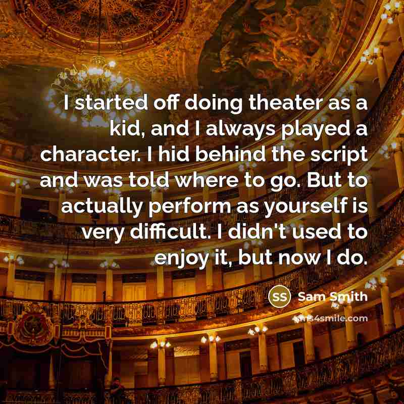 “I started off doing theater as a kid, and I always played a character. I hid behind the script and was told where to go. But to actually perform as yourself is very difficult. I didn't used to enjoy it, but now I do.” quote by Sam Smith