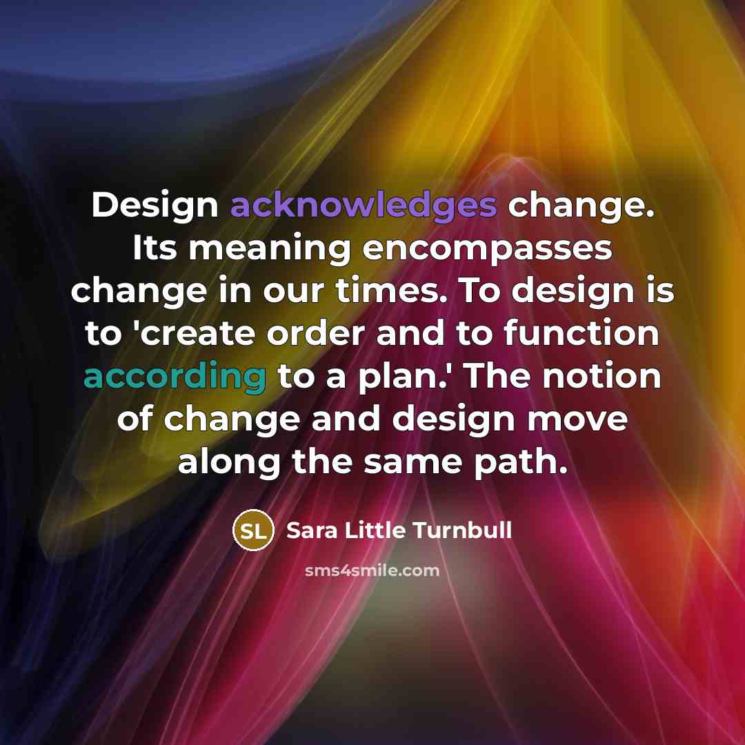 “Design acknowledges change. Its meaning encompasses change in our times. To design is to 'create order and to function according to a plan.' The notion of change and design move along the same path.” quote by Sara Little Turnbull