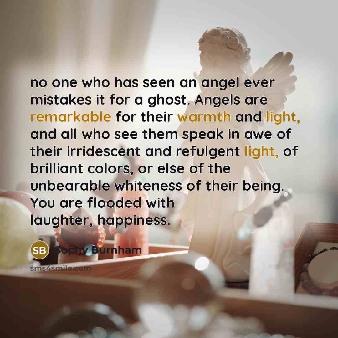 “no one who has seen an angel ever mistakes it for a ghost. Angels are remarkable for their warmth and light, and all who see them speak in awe of their irridescent and refulgent light, of brilliant colors, or else of the unbearable whiteness of their being. You are flooded with laughter, happiness.” quote by Sophy Burnham