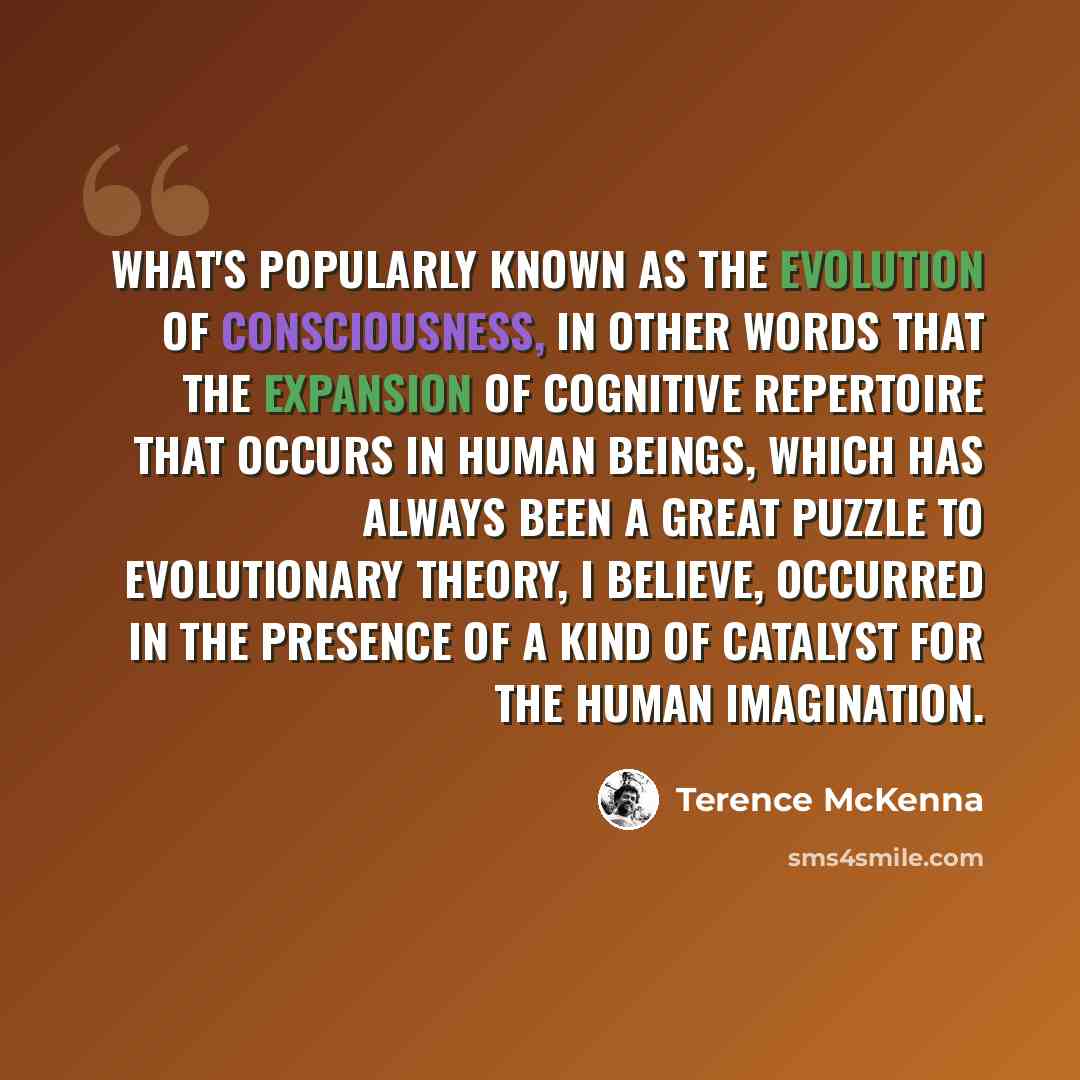 “What's popularly known as the evolution of consciousness, in other words that the expansion of cognitive repertoire that occurs in human beings, which has always been a great puzzle to evolutionary theory, I believe, occurred in the presence of a kind of catalyst for the human imagination.” quote by Terence McKenna