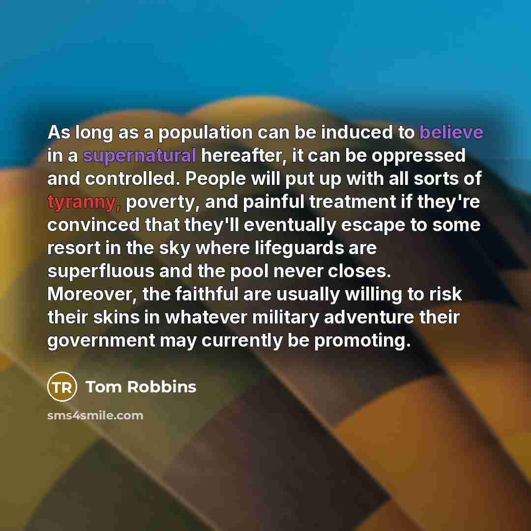 “As long as a population can be induced to believe in a supernatural hereafter, it can be oppressed and controlled. People will put up with all sorts of tyranny, poverty, and painful treatment if they're convinced that they'll eventually escape to some resort in the sky where lifeguards are…” quote by Tom Robbins