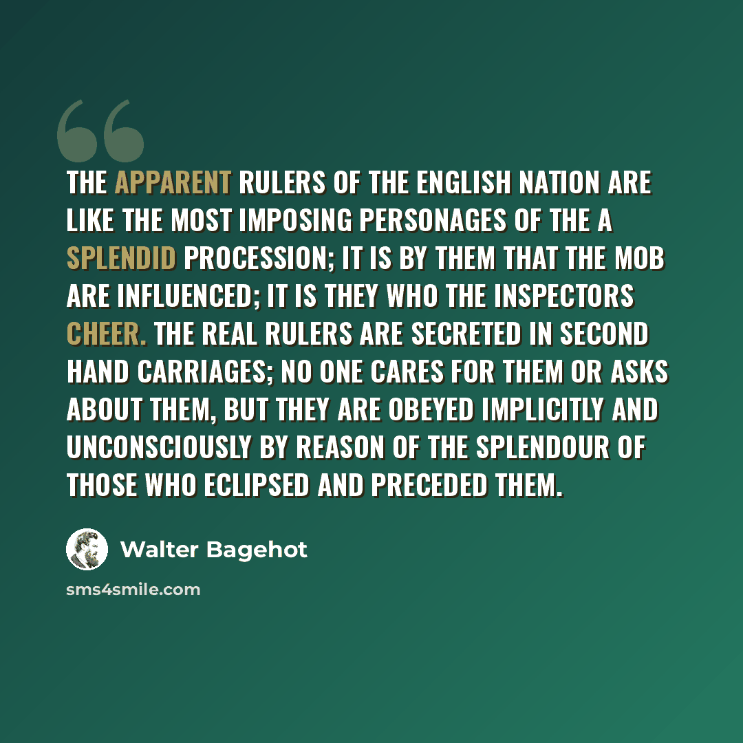 “The apparent rulers of the English nation are like the most imposing personages of the a splendid procession; it is by them that the mob are influenced; it is they who the inspectors cheer. The real rulers are secreted in second hand carriages; no one cares for them or asks about them, but they…” quote by Walter Bagehot