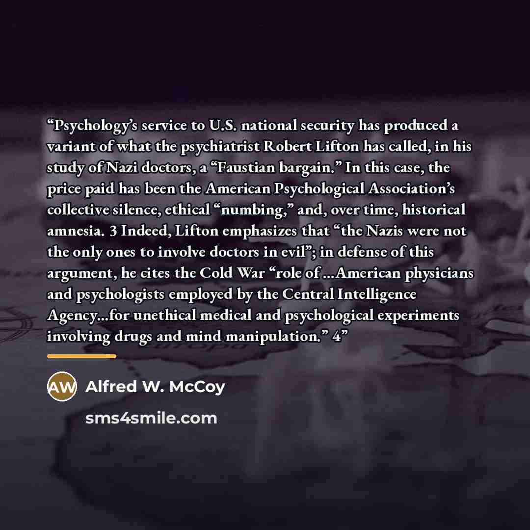 “Psychology’s service to U.S. national security has produced a variant of what the psychiatrist Robert Lifton has called, in his study of Nazi doctors, a “Faustian bargain.” In this case, the price paid has been the American Psychological Association’s collective silence, ethical “numbing,” and…” quote by Alfred W. McCoy