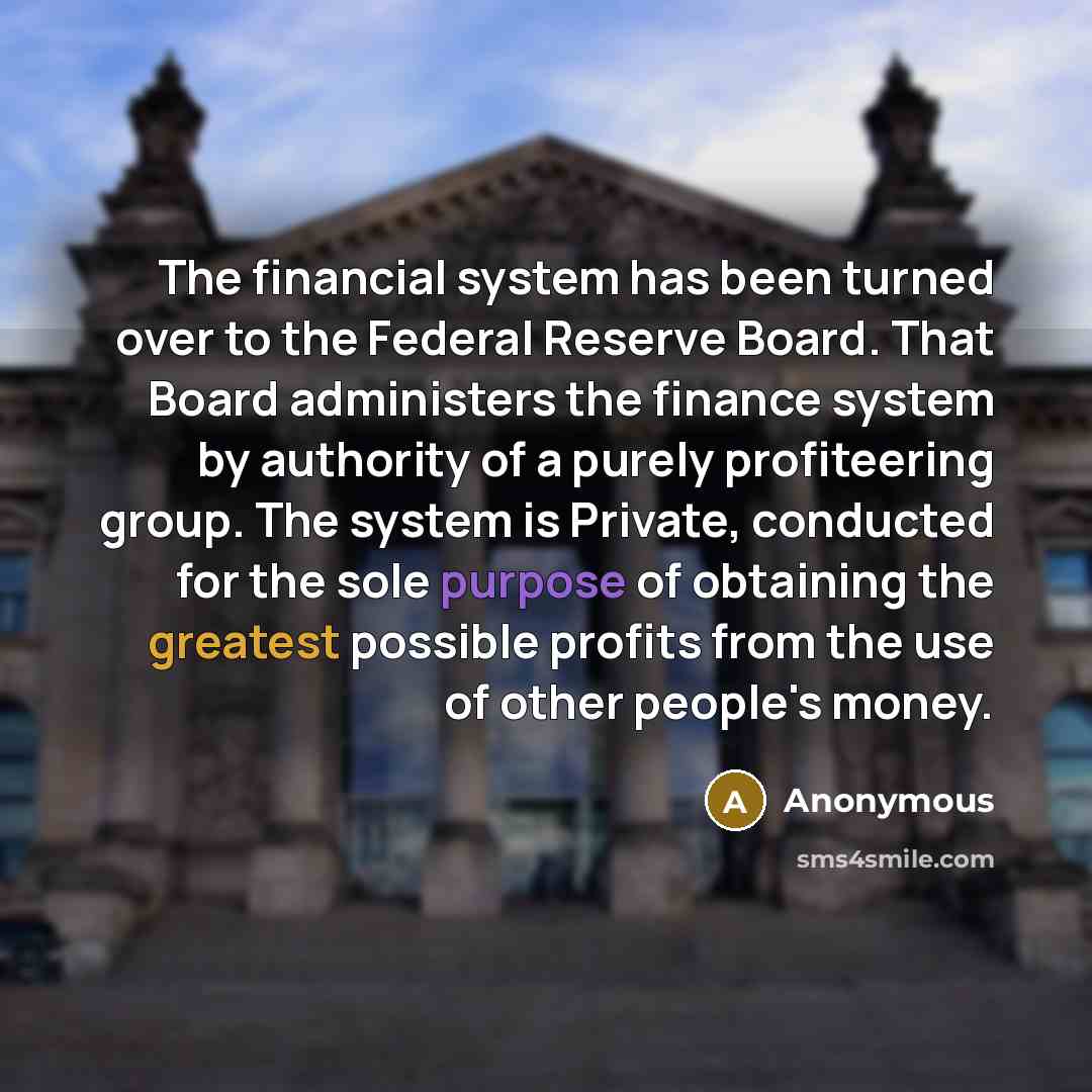 “The financial system has been turned over to the Federal Reserve Board. That Board administers the finance system by authority of a purely profiteering group. The system is Private, conducted for the sole purpose of obtaining the greatest possible profits from the use of other people's money.” quote by Anonymous