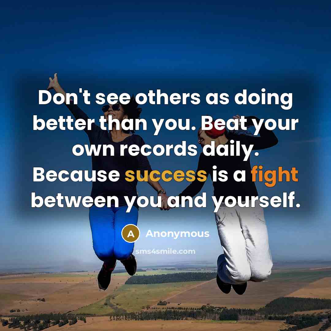 “Don't see others as doing better than you. Beat your own records daily. Because success is a fight between you and yourself.” quote by Anonymous