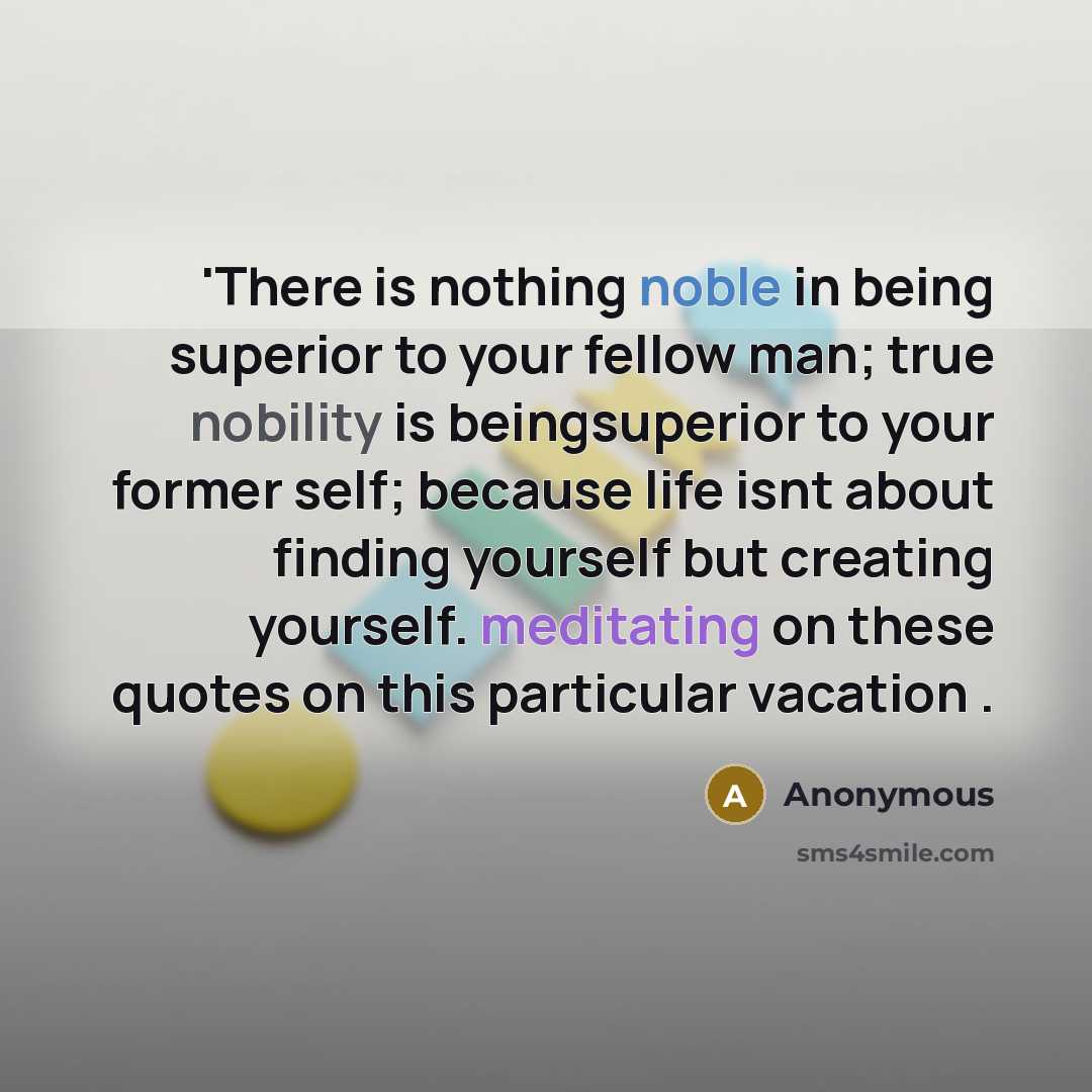 “'There is nothing noble in being superior to your fellow man; true nobility is beingsuperior to your former self; because life isnt about finding yourself but creating yourself. meditating on these quotes on this particular vacation .” quote by Anonymous