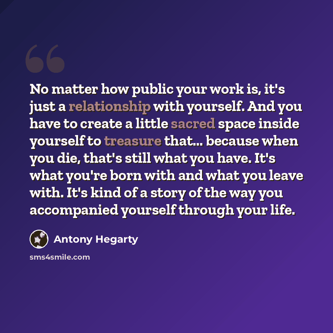 “No matter how public your work is, it's just a relationship with yourself. And you have to create a little sacred space inside yourself to treasure that... because when you die, that's still what you have. It's what you're born with and what you leave with. It's kind of a story of the way you…” quote by Antony Hegarty