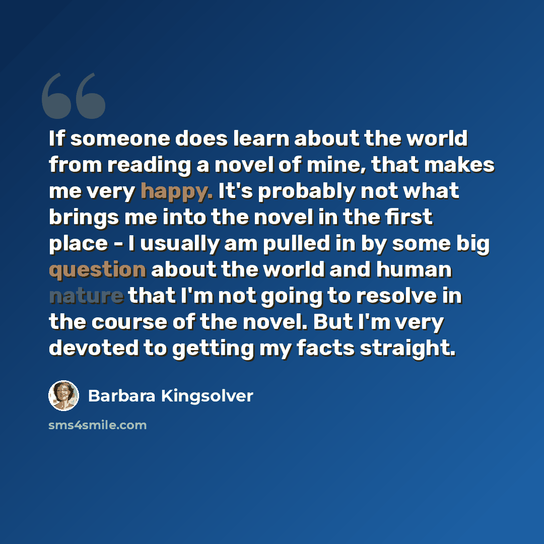 “If someone does learn about the world from reading a novel of mine, that makes me very happy. It's probably not what brings me into the novel in the first place - I usually am pulled in by some big question about the world and human nature that I'm not going to resolve in the course of the novel…” quote by Barbara Kingsolver