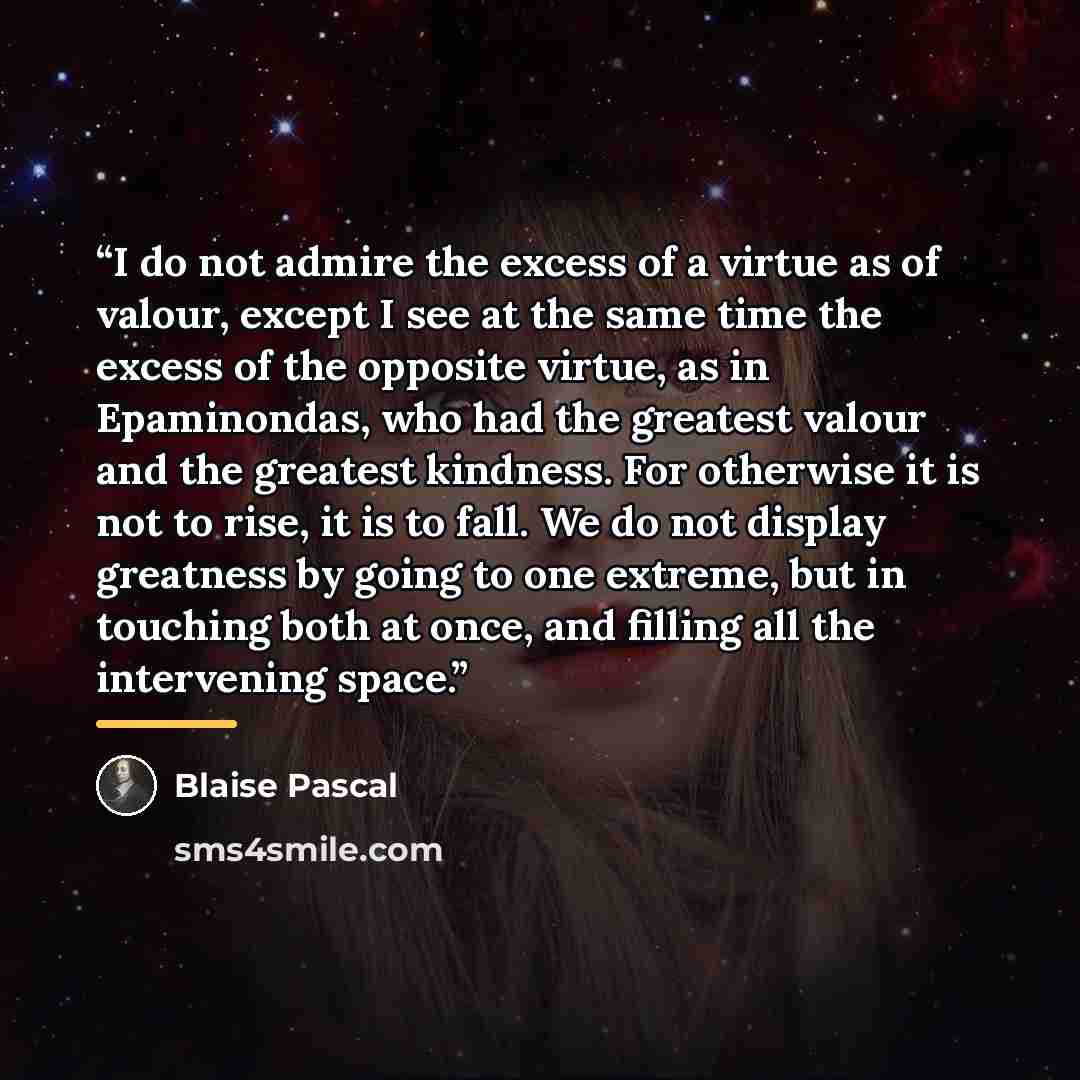 “I do not admire the excess of a virtue as of valour, except I see at the same time the excess of the opposite virtue, as in Epaminondas, who had the greatest valour and the greatest kindness. For otherwise it is not to rise, it is to fall. We do not display greatness by going to one extreme, but…” quote by Blaise Pascal