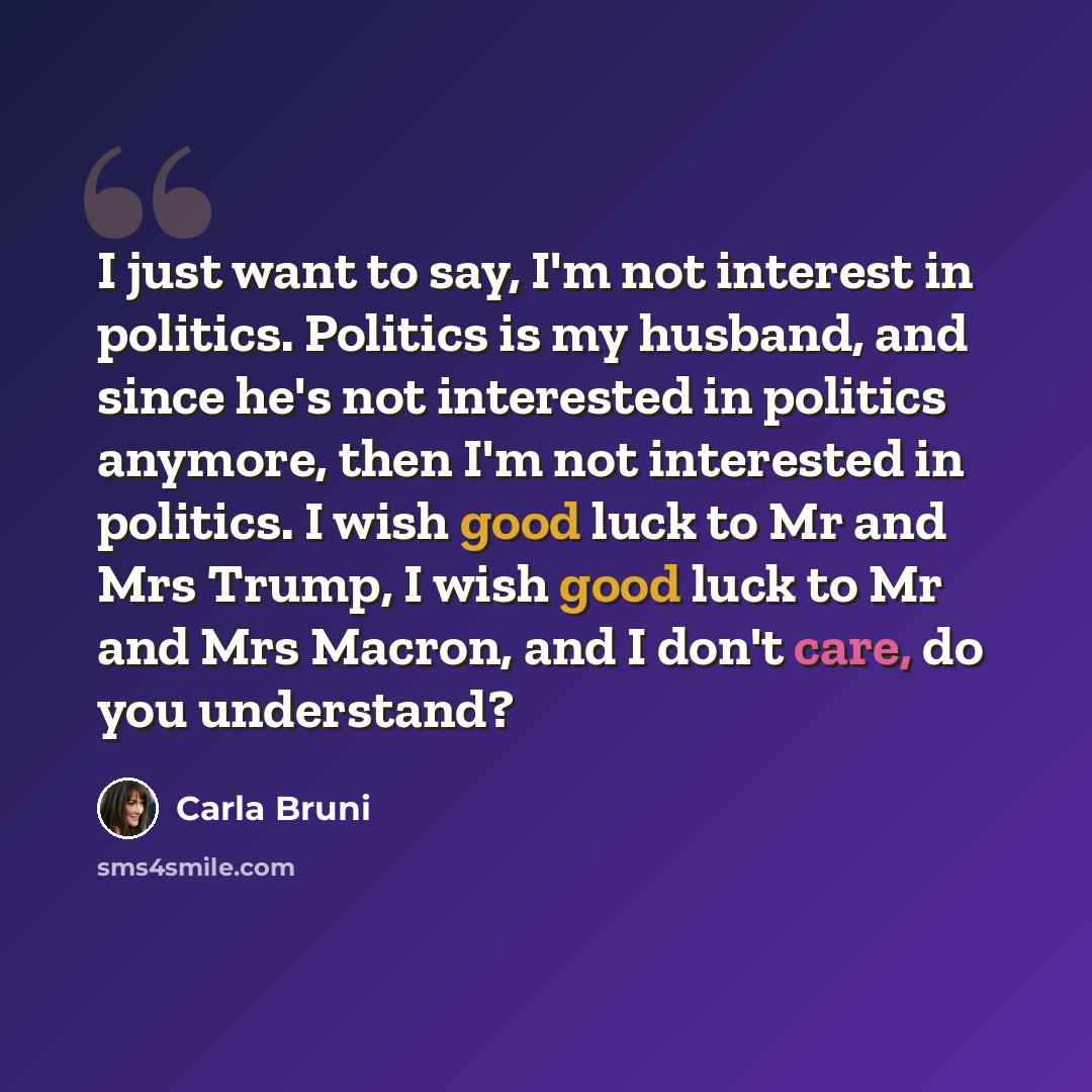 “I just want to say, I'm not interest in politics. Politics is my husband, and since he's not interested in politics anymore, then I'm not interested in politics. I wish good luck to Mr and Mrs Trump, I wish good luck to Mr and Mrs Macron, and I don't care, do you understand?” quote by Carla Bruni