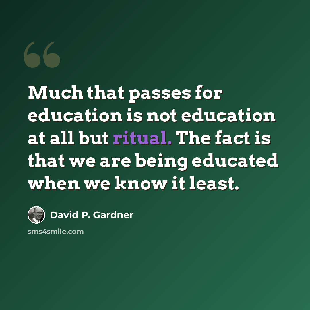 “Much that passes for education is not education at all but ritual. The fact is that we are being educated when we know it least.” quote by David P. Gardner