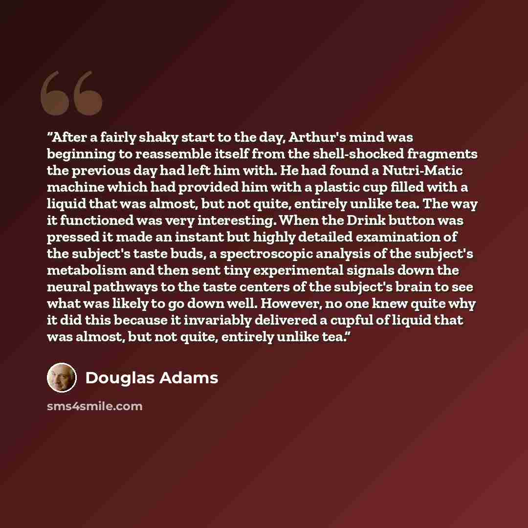 “After a fairly shaky start to the day, Arthur's mind was beginning to reassemble itself from the shell-shocked fragments the previous day had left him with. He had found a Nutri-Matic machine which had provided him with a plastic cup filled with a liquid that was almost, but not quite, entirely…” quote by Douglas Adams
