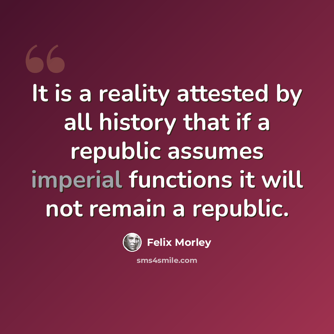 “It is a reality attested by all history that if a republic assumes imperial functions it will not remain a republic.” quote by Felix Morley