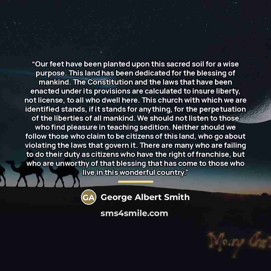 “Our feet have been planted upon this sacred soil for a wise purpose. This land has been dedicated for the blessing of mankind. The Constitution and the laws that have been enacted under its provisions are calculated to insure liberty, not license, to all who dwell here. This church with which we…” quote by George Albert Smith