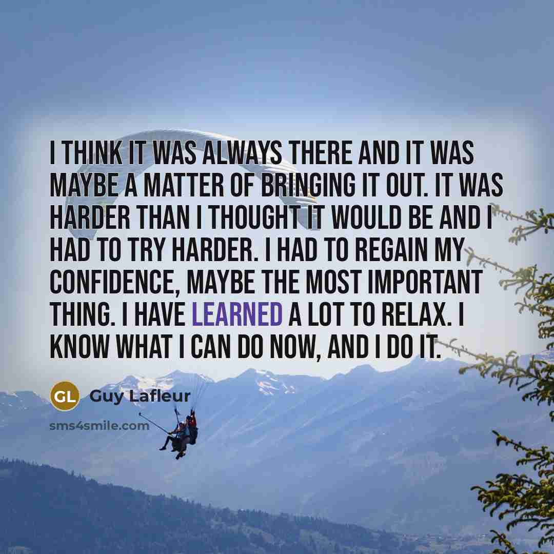 “I think it was always there and it was maybe a matter of bringing it out. It was harder than I thought it would be and I had to try harder. I had to regain my confidence, maybe the most important thing. I have learned a lot to relax. I know what I can do now, and I do it.” quote by Guy Lafleur