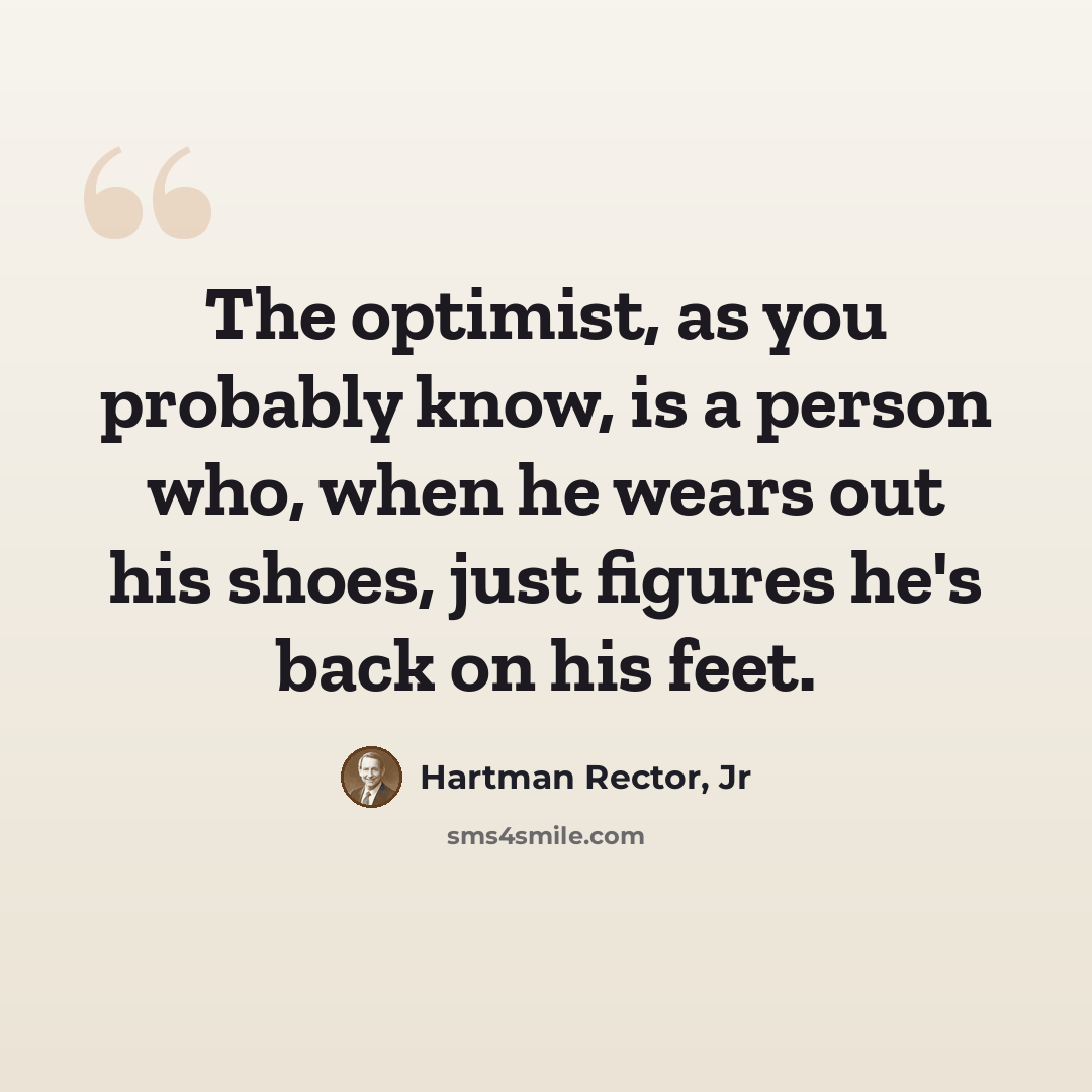 “The optimist, as you probably know, is a person who, when he wears out his shoes, just figures he's back on his feet.” quote by Hartman Rector, Jr