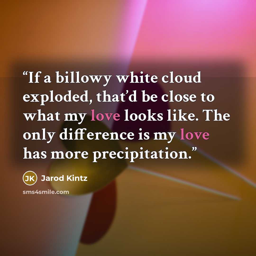 “If a billowy white cloud exploded, that’d be close to what my love looks like. The only difference is my love has more precipitation.” quote by Jarod Kintz