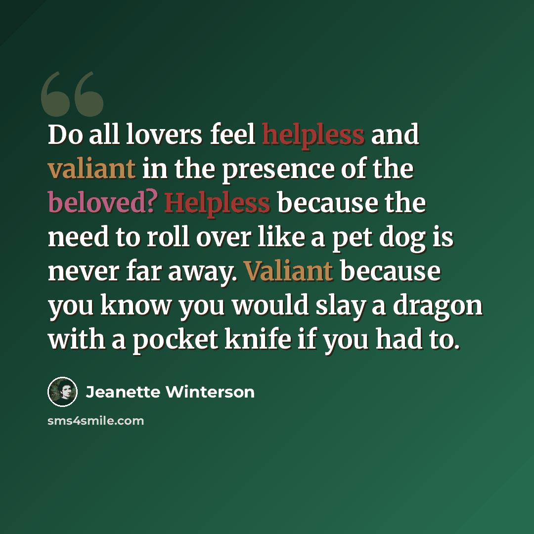 “Do all lovers feel helpless and valiant in the presence of the beloved? Helpless because the need to roll over like a pet dog is never far away. Valiant because you know you would slay a dragon with a pocket knife if you had to.” quote by Jeanette Winterson