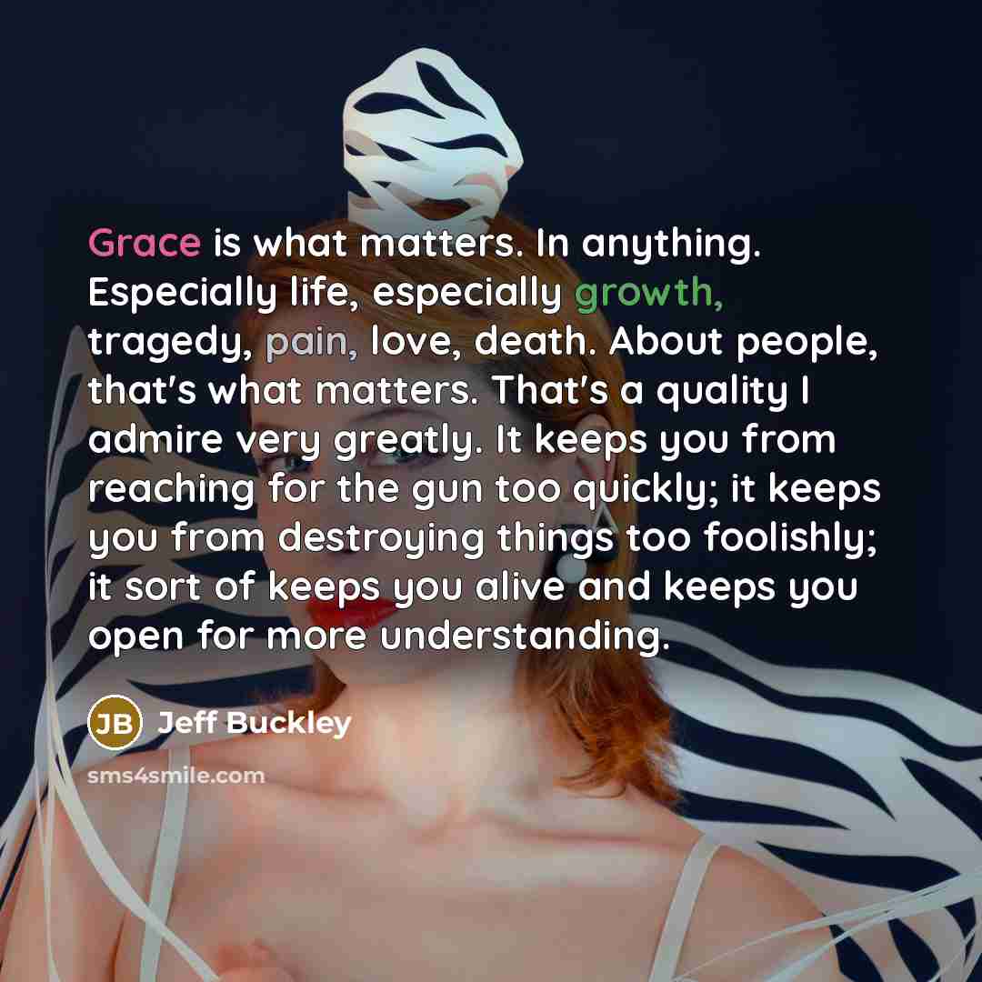 “Grace is what matters. In anything. Especially life, especially growth, tragedy, pain, love, death. About people, that's what matters. That's a quality I admire very greatly. It keeps you from reaching for the gun too quickly; it keeps you from destroying things too foolishly; it sort of keeps you…” quote by Jeff Buckley