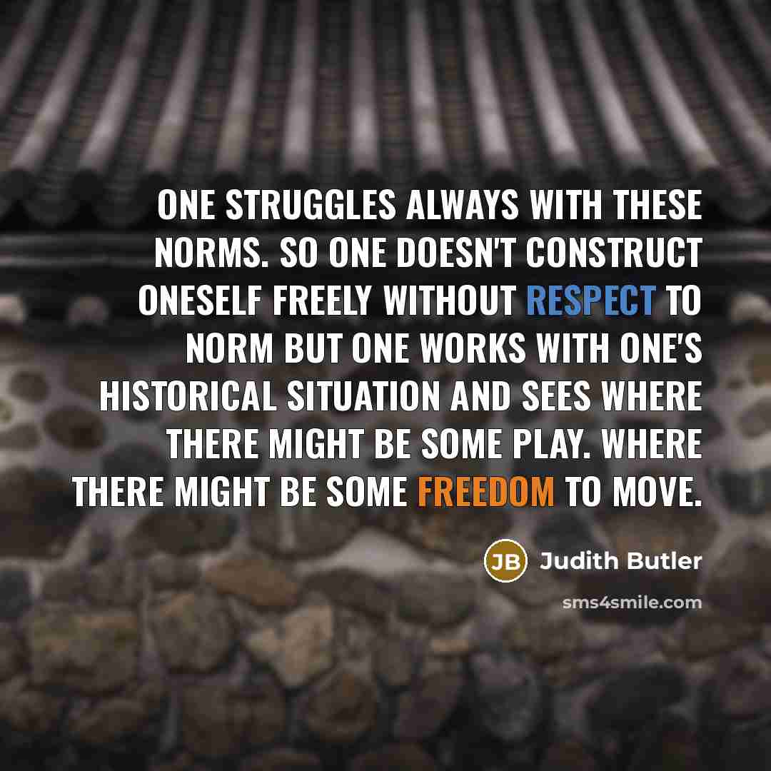 “One struggles always with these norms. So one doesn't construct oneself freely without respect to norm but one works with one's historical situation and sees where there might be some play. Where there might be some freedom to move.” quote by Judith Butler