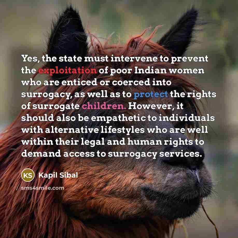 “Yes, the state must intervene to prevent the exploitation of poor Indian women who are enticed or coerced into surrogacy, as well as to protect the rights of surrogate children. However, it should also be empathetic to individuals with alternative lifestyles who are well within their legal and…” quote by Kapil Sibal