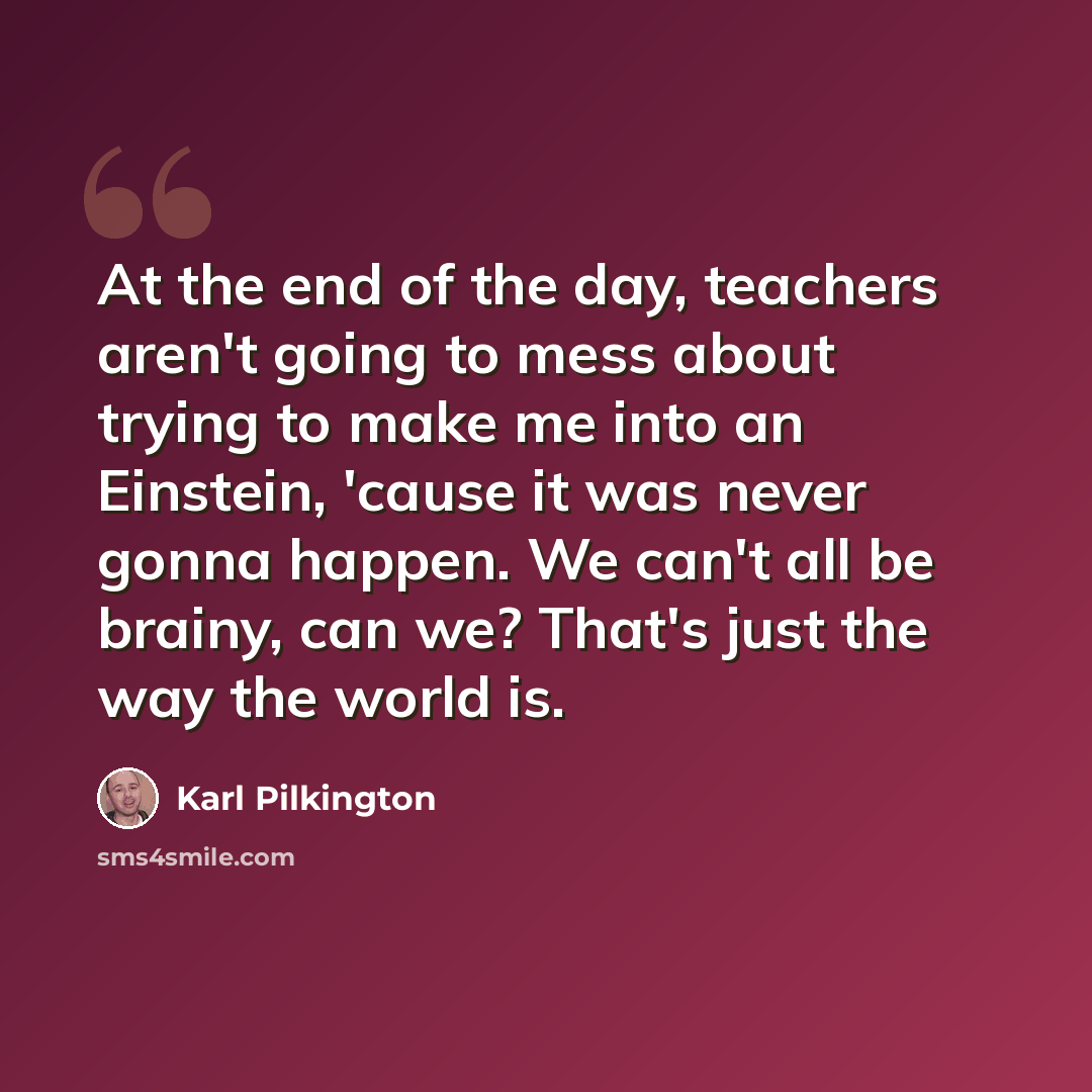“At the end of the day, teachers aren't going to mess about trying to make me into an Einstein, 'cause it was never gonna happen. We can't all be brainy, can we? That's just the way the world is.” quote by Karl Pilkington