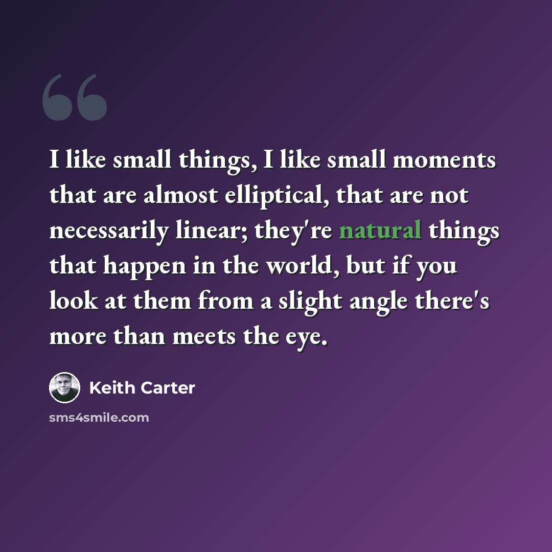 “I like small things, I like small moments that are almost elliptical, that are not necessarily linear; they're natural things that happen in the world, but if you look at them from a slight angle there's more than meets the eye.” quote by Keith Carter
