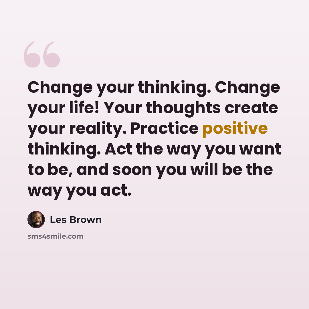 “Change your thinking. Change your life! Your thoughts create your reality. Practice positive thinking. Act the way you want to be, and soon you will be the way you act.” quote by Les Brown