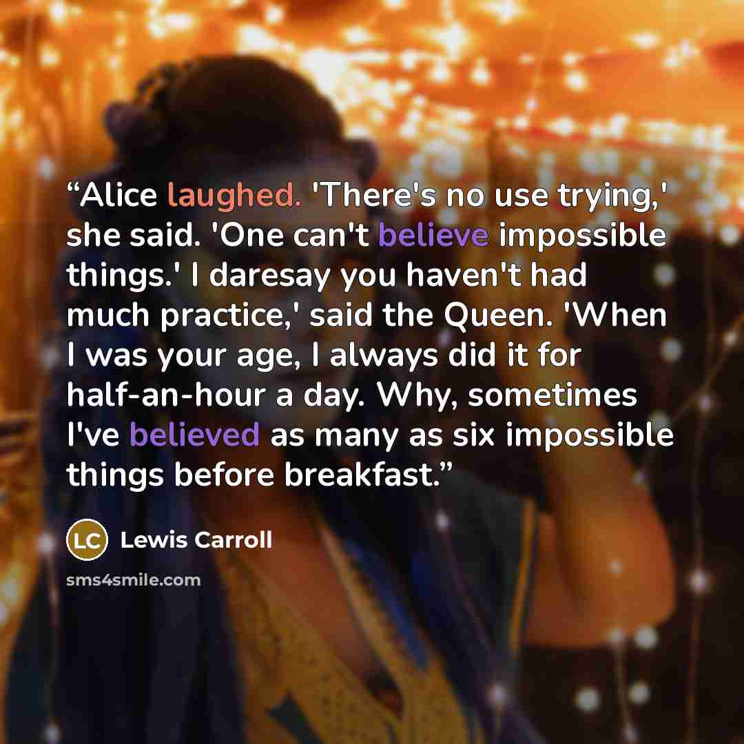 “Alice laughed. 'There's no use trying,' she said. 'One can't believe impossible things.' I daresay you haven't had much practice,' said the Queen. 'When I was your age, I always did it for half-an-hour a day. Why, sometimes I've believed as many as six impossible things before breakfast.” quote by Lewis Carroll