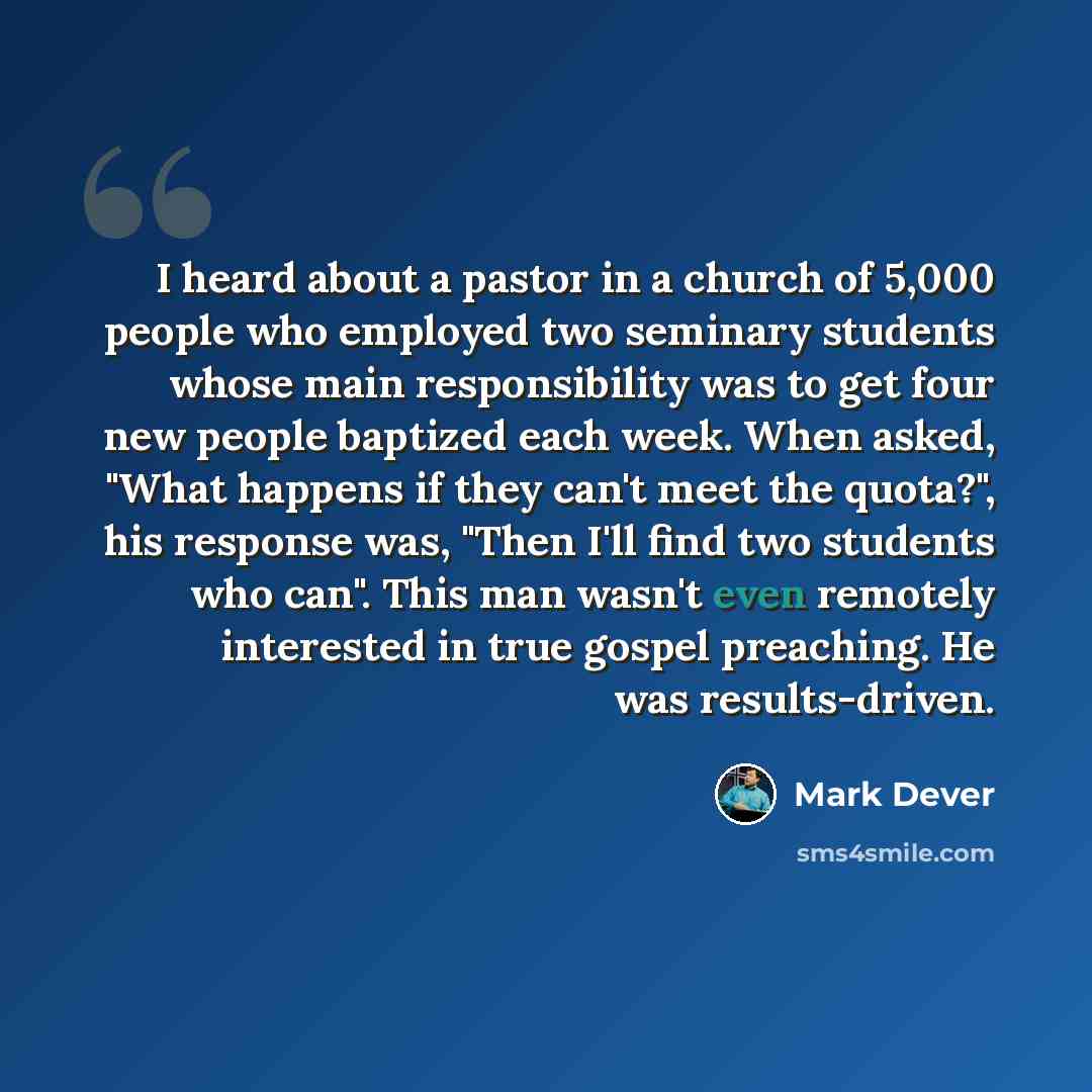 “I heard about a pastor in a church of 5,000 people who employed two seminary students whose main responsibility was to get four new people baptized each week. When asked, "What happens if they can't meet the quota?", his response was, "Then I'll find two students who can". This man wasn't even…” quote by Mark Dever