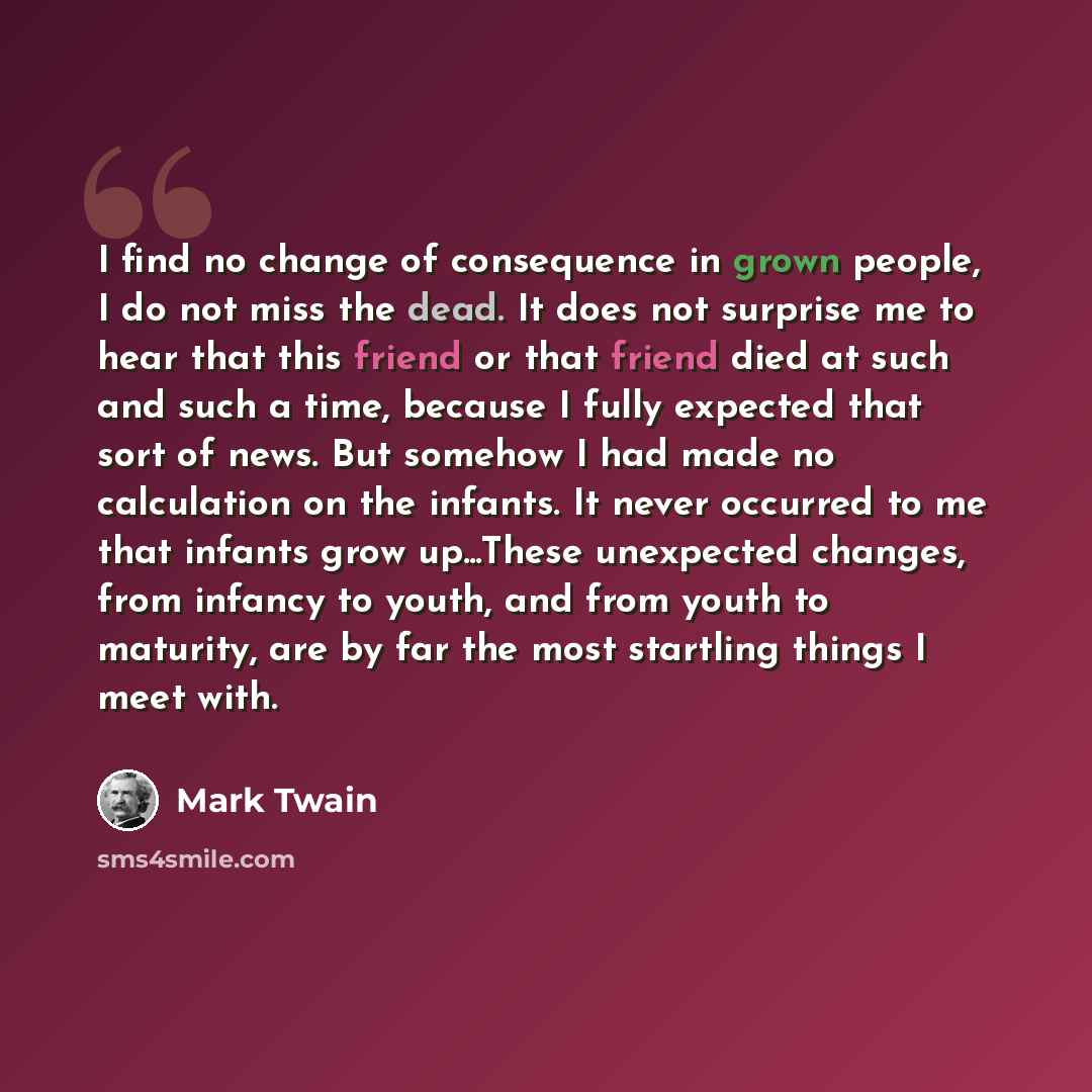 “I find no change of consequence in grown people, I do not miss the dead. It does not surprise me to hear that this friend or that friend died at such and such a time, because I fully expected that sort of news. But somehow I had made no calculation on the infants. It never occurred to me that…” quote by Mark Twain