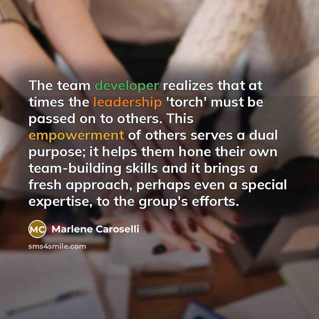 “The team developer realizes that at times the leadership 'torch' must be passed on to others. This empowerment of others serves a dual purpose; it helps them hone their own team-building skills and it brings a fresh approach, perhaps even a special expertise, to the group's efforts.” quote by Marlene Caroselli