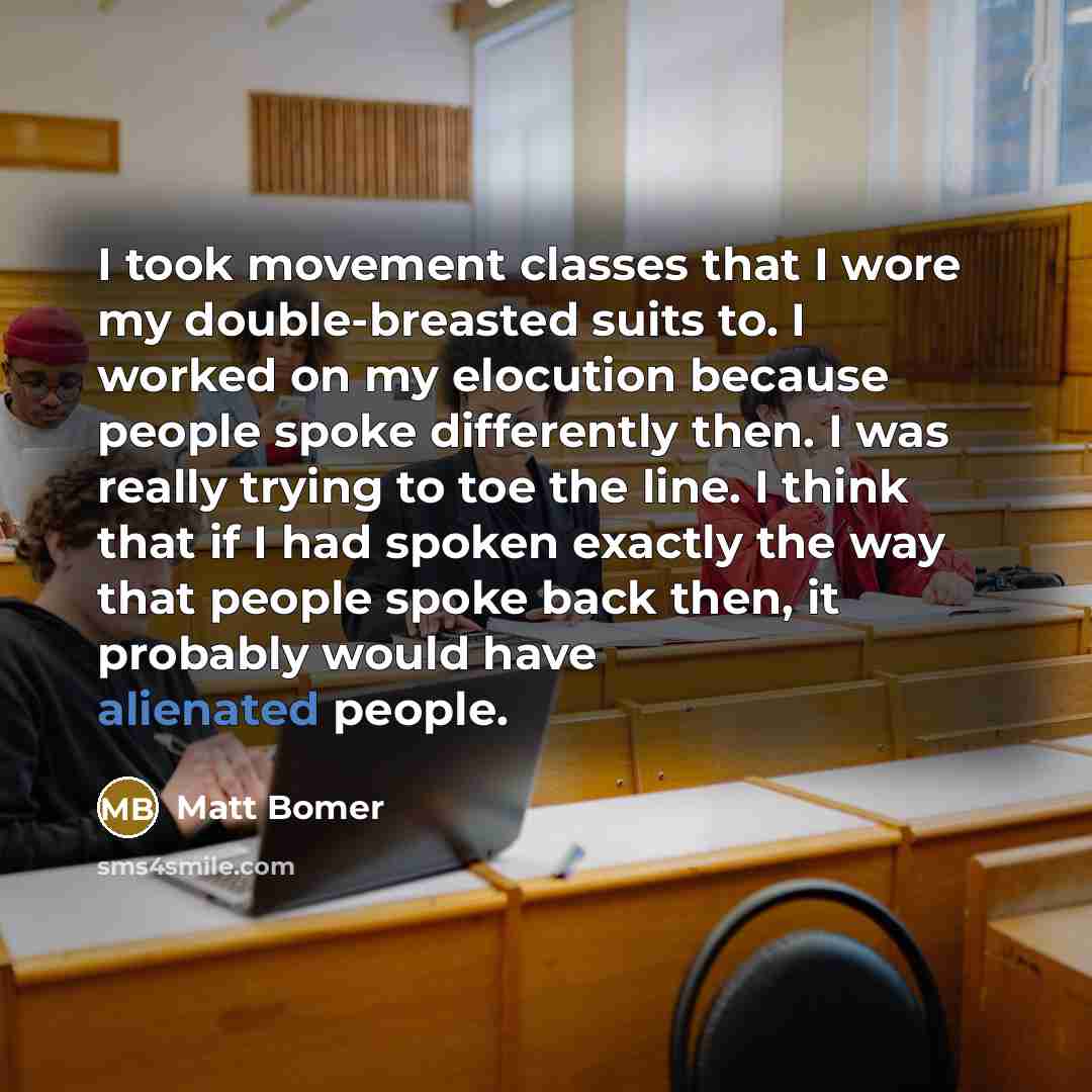 “I took movement classes that I wore my double-breasted suits to. I worked on my elocution because people spoke differently then. I was really trying to toe the line. I think that if I had spoken exactly the way that people spoke back then, it probably would have alienated people.” quote by Matt Bomer